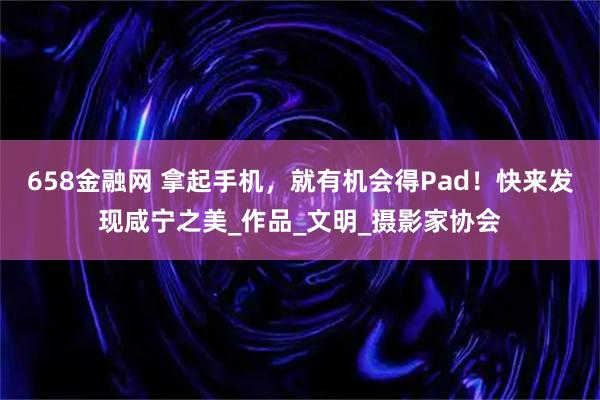 658金融网 拿起手机，就有机会得Pad！快来发现咸宁之美_作品_文明_摄影家协会