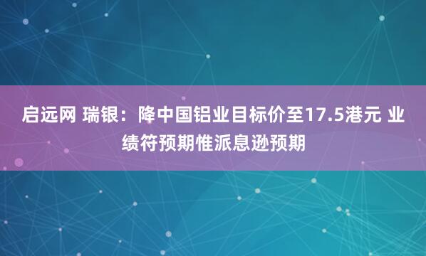 启远网 瑞银：降中国铝业目标价至17.5港元 业绩符预期惟派息逊预期