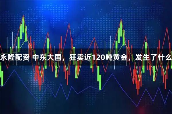 永隆配资 中东大国，狂卖近120吨黄金，发生了什么