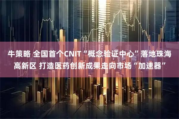 牛策略 全国首个CNIT“概念验证中心”落地珠海高新区 打造医药创新成果走向市场“加速器”