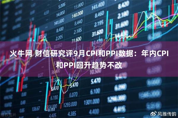 火牛网 财信研究评9月CPI和PPI数据：年内CPI和PPI回升趋势不改