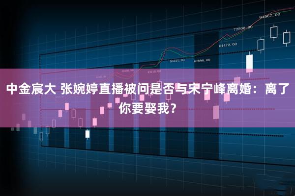 中金宸大 张婉婷直播被问是否与宋宁峰离婚：离了你要娶我？
